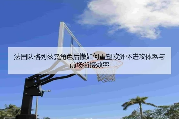 法国队格列兹曼角色后撤如何重塑欧洲杯进攻体系与前场衔接效率
