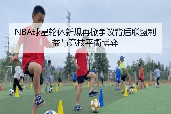 NBA球星轮休新规再掀争议背后联盟利益与竞技平衡博弈