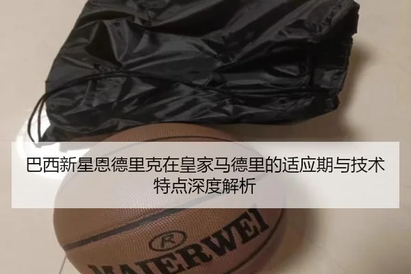巴西新星恩德里克在皇家马德里的适应期与技术特点深度解析