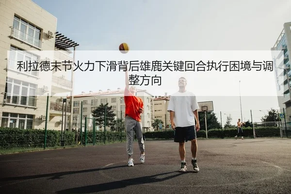 利拉德末节火力下滑背后雄鹿关键回合执行困境与调整方向