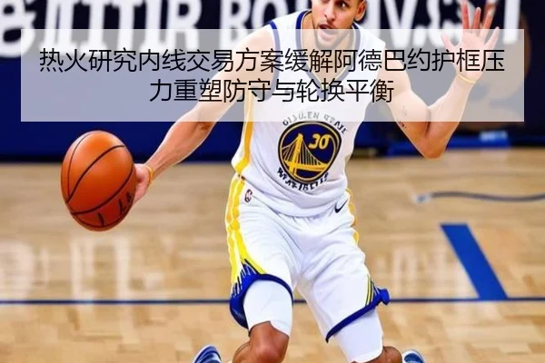 热火研究内线交易方案缓解阿德巴约护框压力重塑防守与轮换平衡